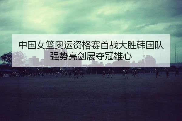 中国女篮奥运资格赛首战大胜韩国队 强势亮剑展夺冠雄心